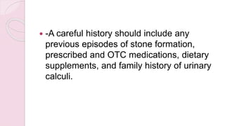  -A careful history should include any
previous episodes of stone formation,
prescribed and OTC medications, dietary
supplements, and family history of urinary
calculi.
 