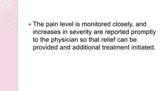  The pain level is monitored closely, and
increases in severity are reported promptly
to the physician so that relief can be
provided and additional treatment initiated.
 