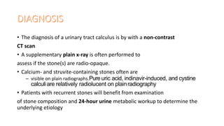 • The diagnosis of a urinary tract calculus is by with a non-contrast
CT scan
• A supplementary plain x-ray is often performed to
assess if the stone(s) are radio-opaque.
• Calcium- and struvite-containing stones often are
– visible on plain radiographs.Pure uric acid, indinavir-induced, and cystine
calculiare relatively radiolucent on plainradiography
• Patients with recurrent stones will benefit from examination
of stone composition and 24-hour urine metabolic workup to determine the
underlying etiology
 
