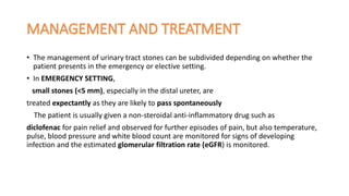 • The management of urinary tract stones can be subdivided depending on whether the
patient presents in the emergency or elective setting.
• In EMERGENCY SETTING,
small stones (<5 mm), especially in the distal ureter, are
treated expectantly as they are likely to pass spontaneously
The patient is usually given a non-steroidal anti-inflammatory drug such as
diclofenac for pain relief and observed for further episodes of pain, but also temperature,
pulse, blood pressure and white blood count are monitored for signs of developing
infection and the estimated glomerular filtration rate (eGFR) is monitored.
 