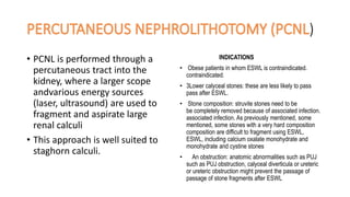 )
• PCNL is performed through a
percutaneous tract into the
kidney, where a larger scope
andvarious energy sources
(laser, ultrasound) are used to
fragment and aspirate large
renal calculi
• This approach is well suited to
staghorn calculi.
INDICATIONS
• Obese patients in whom ESWL is contraindicated.
contraindicated.
• 3Lower calyceal stones: these are less likely to pass
pass after ESWL.
• Stone composition: struvite stones need to be
be completely removed because of associated infection.
associated infection. As previously mentioned, some
mentioned, some stones with a very hard composition
composition are difficult to fragment using ESWL,
ESWL, including calcium oxalate monohydrate and
monohydrate and cystine stones
• An obstruction: anatomic abnormalities such as PUJ
such as PUJ obstruction, calyceal diverticula or ureteric
or ureteric obstruction might prevent the passage of
passage of stone fragments after ESWL
 