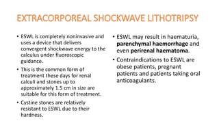 • ESWL is completely noninvasive and
uses a device that delivers
convergent shockwave energy to the
calculus under fluoroscopic
guidance.
• This is the common form of
treatment these days for renal
calculi and stones up to
approximately 1.5 cm in size are
suitable for this form of treatment.
• Cystine stones are relatively
resistant to ESWL due to their
hardness.
• ESWL may result in haematuria,
parenchymal haemorrhage and
even perirenal haematoma.
• Contraindications to ESWL are
obese patients, pregnant
patients and patients taking oral
anticoagulants.
 