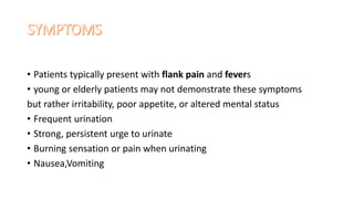 • Patients typically present with flank pain and fevers
• young or elderly patients may not demonstrate these symptoms
but rather irritability, poor appetite, or altered mental status
• Frequent urination
• Strong, persistent urge to urinate
• Burning sensation or pain when urinating
• Nausea,Vomiting
 