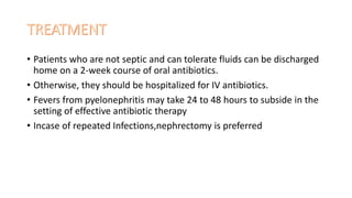 • Patients who are not septic and can tolerate fluids can be discharged
home on a 2-week course of oral antibiotics.
• Otherwise, they should be hospitalized for IV antibiotics.
• Fevers from pyelonephritis may take 24 to 48 hours to subside in the
setting of effective antibiotic therapy
• Incase of repeated Infections,nephrectomy is preferred
 