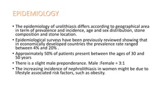 • The epidemiology of urolithiasis differs according to geographical area
in term of prevalence and incidence, age and sex distribution, stone
composition and stone location.
• Epidemiological surveys have been previously reviewed showing that
in economically developed countries the prevalence rate ranged
between 4% and 20% .
• Approximately 50% of patients present between the ages of 30 and
50 years
• There is a slight male preponderance. Male :Female = 3:1
• The increasing incidence of nephrolithiasis in women might be due to
lifestyle associated risk factors, such as obesity.
 