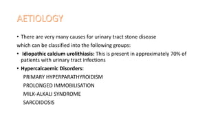 • There are very many causes for urinary tract stone disease
which can be classified into the following groups:
• Idiopathic calcium urolithiasis: This is present in approximately 70% of
patients with urinary tract infections
• Hypercalcaemic Disorders:
PRIMARY HYPERPARATHYROIDISM
PROLONGED IMMOBILISATION
MILK-ALKALI SYNDROME
SARCOIDOSIS
 