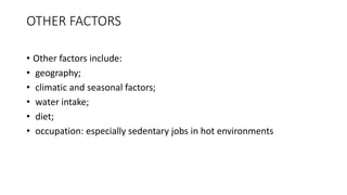OTHER FACTORS
• Other factors include:
• geography;
• climatic and seasonal factors;
• water intake;
• diet;
• occupation: especially sedentary jobs in hot environments
 