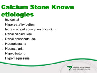  Incidental
 Hyperparathyroidism
 Increased gut absorption of calcium
 Renal calcium leak
 Renal phosphate leak
 Hperuricosuria
 Hperoxaluria
 Hypocitraturia
 Hypomagnesuria
Calcium Stone Known
etiologies
 