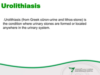 Urolithiasis (from Greek oûron-urine and lithos-stone) is
the condition where urinary stones are formed or located
anywhere in the urinary system.
Urolithiasis
 