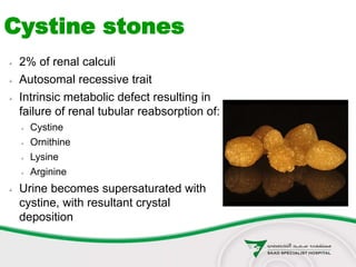  2% of renal calculi
 Autosomal recessive trait
 Intrinsic metabolic defect resulting in
failure of renal tubular reabsorption of:
 Cystine
 Ornithine
 Lysine
 Arginine
 Urine becomes supersaturated with
cystine, with resultant crystal
deposition
Cystine stones
 