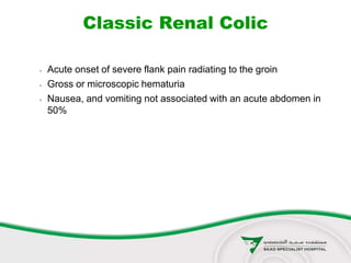 Classic Renal Colic
 Acute onset of severe flank pain radiating to the groin
 Gross or microscopic hematuria
 Nausea, and vomiting not associated with an acute abdomen in
50%
 