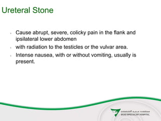 Ureteral Stone
 Cause abrupt, severe, colicky pain in the flank and
ipsilateral lower abdomen
 with radiation to the testicles or the vulvar area.
 Intense nausea, with or without vomiting, usually is
present.
 