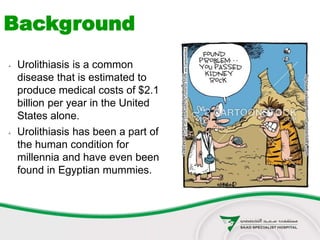  Urolithiasis is a common
disease that is estimated to
produce medical costs of $2.1
billion per year in the United
States alone.
 Urolithiasis has been a part of
the human condition for
millennia and have even been
found in Egyptian mummies.
Background
 