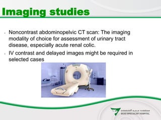  Noncontrast abdominopelvic CT scan: The imaging
modality of choice for assessment of urinary tract
disease, especially acute renal colic.
 IV contrast and delayed images might be required in
selected cases
Imaging studies
 