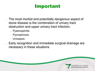 Important
 The most morbid and potentially dangerous aspect of
stone disease is the combination of urinary tract
obstruction and upper urinary tract infection.
 Pyelonephritis
 Pyonephrosis
 Urosepsis
 Early recognition and immediate surgical drainage are
necessary in these situations
 