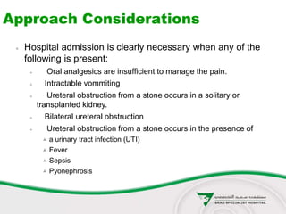 Approach Considerations
 Hospital admission is clearly necessary when any of the
following is present:
 Oral analgesics are insufficient to manage the pain.
 Intractable vommiting
 Ureteral obstruction from a stone occurs in a solitary or
transplanted kidney.
 Bilateral ureteral obstruction
 Ureteral obstruction from a stone occurs in the presence of
 a urinary tract infection (UTI)
 Fever
 Sepsis
 Pyonephrosis
 