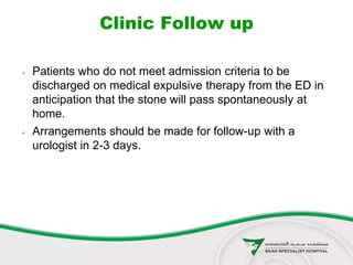 Clinic Follow up
 Patients who do not meet admission criteria to be
discharged on medical expulsive therapy from the ED in
anticipation that the stone will pass spontaneously at
home.
 Arrangements should be made for follow-up with a
urologist in 2-3 days.
 