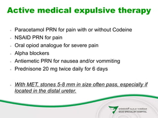 Active medical expulsive therapy
 Paracetamol PRN for pain with or without Codeine
 NSAID PRN for pain
 Oral opiod analogue for severe pain
 Alpha blockers
 Antiemetic PRN for nausea and/or vommiting
 Prednisone 20 mg twice daily for 6 days
 With MET, stones 5-8 mm in size often pass, especially if
located in the distal ureter.
 