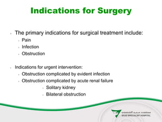 Indications for Surgery
 The primary indications for surgical treatment include:
 Pain
 Infection
 Obstruction
 Indications for urgent intervention:
 Obstruction complicated by evident infection
 Obstruction complicated by acute renal failure
 Solitary kidney
 Bilateral obstruction
 