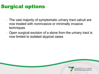 Surgical options
 The vast majority of symptomatic urinary tract calculi are
now treated with noninvasive or minimally invasive
techniques
 Open surgical excision of a stone from the urinary tract is
now limited to isolated atypical cases
 