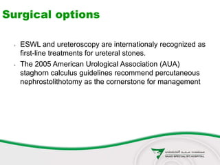 Surgical options
 ESWL and ureteroscopy are internationaly recognized as
first-line treatments for ureteral stones.
 The 2005 American Urological Association (AUA)
staghorn calculus guidelines recommend percutaneous
nephrostolithotomy as the cornerstone for management
 