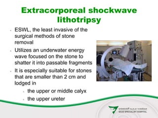 Extracorporeal shockwave
lithotripsy
 ESWL, the least invasive of the
surgical methods of stone
removal
 Utilizes an underwater energy
wave focused on the stone to
shatter it into passable fragments
 It is especially suitable for stones
that are smaller than 2 cm and
lodged in
 the upper or middle calyx
 the upper ureter
 