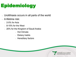  Urolithiasis occurs in all parts of the world
 A lifetime risk:
 2-5% for Asia
 8-15% for the West
 20% for the Kingdom of Saudi Arabia
 Hot Climate
 Dietary habits
 Hereditary factors
Epidemiology
 
