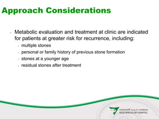 Approach Considerations
 Metabolic evaluation and treatment at clinic are indicated
for patients at greater risk for recurrence, including:
 multiple stones
 personal or family history of previous stone formation
 stones at a younger age
 residual stones after treatment
 