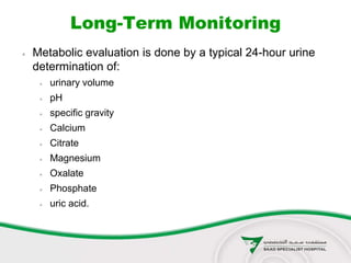 Long-Term Monitoring
 Metabolic evaluation is done by a typical 24-hour urine
determination of:
 urinary volume
 pH
 specific gravity
 Calcium
 Citrate
 Magnesium
 Oxalate
 Phosphate
 uric acid.
 