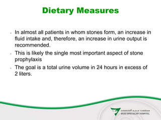Dietary Measures
 In almost all patients in whom stones form, an increase in
fluid intake and, therefore, an increase in urine output is
recommended.
 This is likely the single most important aspect of stone
prophylaxis
 The goal is a total urine volume in 24 hours in excess of
2 liters.
 