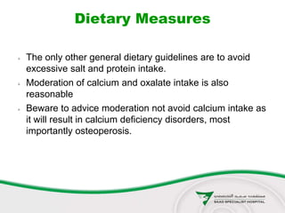 Dietary Measures
 The only other general dietary guidelines are to avoid
excessive salt and protein intake.
 Moderation of calcium and oxalate intake is also
reasonable
 Beware to advice moderation not avoid calcium intake as
it will result in calcium deficiency disorders, most
importantly osteoperosis.
 