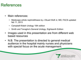 References
• Main references:
• Medscape article nephrolithiasis by J Stuart Wolf Jr, MD, FACS updated
feb 11, 2013
• Campbell-Walsh Urology 10th edition
• Smith and Tanagho's General Urology, Eighteenth Edition
• Images used in this presentation are from different web
based resources
• N.B. The presentation is directed to general medical
audience in the hospital mainly nurses and physicians
with special focus on the acute management.
 