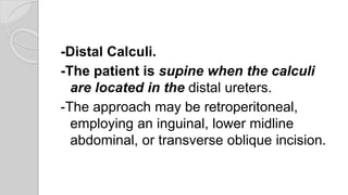 -Distal Calculi.
-The patient is supine when the calculi
are located in the distal ureters.
-The approach may be retroperitoneal,
employing an inguinal, lower midline
abdominal, or transverse oblique incision.
 