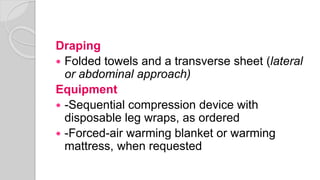 Draping
 Folded towels and a transverse sheet (lateral
or abdominal approach)
Equipment
 -Sequential compression device with
disposable leg wraps, as ordered
 -Forced-air warming blanket or warming
mattress, when requested
 