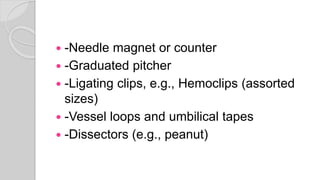  -Needle magnet or counter
 -Graduated pitcher
 -Ligating clips, e.g., Hemoclips (assorted
sizes)
 -Vessel loops and umbilical tapes
 -Dissectors (e.g., peanut)
 