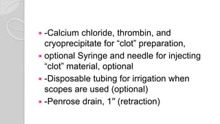  -Calcium chloride, thrombin, and
cryoprecipitate for “clot” preparation,
 optional Syringe and needle for injecting
“clot” material, optional
 -Disposable tubing for irrigation when
scopes are used (optional)
 -Penrose drain, 1′′ (retraction)
 