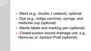  -Stent (e.g., double J ureteral), optional
 -Dye (e.g., indigo carmine), syringe, and
medicine cup (optional)
 -Sterile labels and marking pen (optional)
 -Closed-suction wound drainage unit, e.g.,
Hemovac or Jackson Pratt (optional)
 