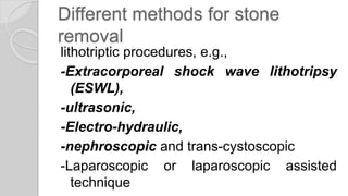 Different methods for stone
removal
lithotriptic procedures, e.g.,
-Extracorporeal shock wave lithotripsy
(ESWL),
-ultrasonic,
-Electro-hydraulic,
-nephroscopic and trans-cystoscopic
-Laparoscopic or laparoscopic assisted
technique
 