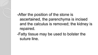 -After the position of the stone is
ascertained, the parenchyma is incised
and the calculus is removed; the kidney is
repaired.
-Fatty tissue may be used to bolster the
suture line.
 