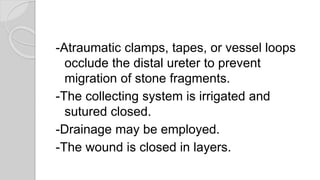 -Atraumatic clamps, tapes, or vessel loops
occlude the distal ureter to prevent
migration of stone fragments.
-The collecting system is irrigated and
sutured closed.
-Drainage may be employed.
-The wound is closed in layers.
 