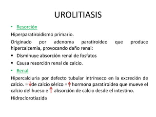 UROLITIASIS 
• Resorción 
Hiperparatiroidismo primario. 
Originado por adenoma paratiroideo que produce 
hipercalcemia, provocando daño renal: 
 Disminuye absorción renal de fosfatos 
 Causa resorción renal de calcio. 
• Renal 
Hipercalciuria por defecto tubular intrínseco en la excreción de 
calcio. = de calcio sérico = hormona paratiroidea que mueve el 
calcio del hueso e absorción de calcio desde el intestino. 
Hidroclorotiazida 
 