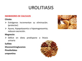 UROLITIASIS 
INHIBIDORES DE CALCULOS 
Citrato: 
 Estrógenos incrementan su eliminación. 
(protector) 
 Ayuno, hipopotasemia o hipomagnesemia; 
reducen excreción. 
Magnesio: 
 Déficit en dieta predispone a litiasis 
urinaria 
Sulfato 
Glucosaminoglucanos 
Pirosfosfatos 
uropontina 
 