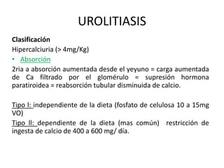 UROLITIASIS 
Clasificación 
Hipercalciuria (> 4mg/Kg) 
• Absorción 
2ria a absorción aumentada desde el yeyuno = carga aumentada 
de Ca filtrado por el glomérulo = supresión hormona 
paratiroidea = reabsorción tubular disminuida de calcio. 
Tipo l: independiente de la dieta (fosfato de celulosa 10 a 15mg 
VO) 
Tipo ll: dependiente de la dieta (mas común) restricción de 
ingesta de calcio de 400 a 600 mg/ día. 
 