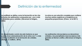 Definición de la enfermedad
La urolitiasis se deﬁne como la formación en las vías
urinarias de sedimentos compuestos por uno o más
cristaloides poco solubles. (Stevenson & Rutgers.,
2006)
Un denominador común de este trastorno es que
puede crear sobresaturación de la orina con 1 o más
solutos, resultando en la formación de cristales.
(Bartges & Callens., 2015)
La orina es una solución compleja que contiene
muchos solutos orgánicos e Inorgánicos en
pequeñas proporciones. (Chew., et al 2011)
Los sedimentos microscópicos se denominan
cristales y los precipitados macroscópicos más
grandes se llaman urolitos. (Stevenson & Rutgers.,
2006)
 