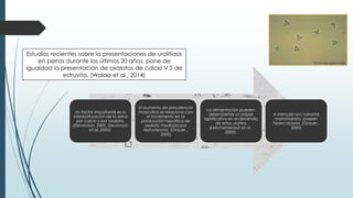 Un factor importante es la
sobresaturación de la orina
por calcio y por oxalato.
(Stevenson, 2002, Stevenson
et al.,2003).
El aumento de prevalencia
masculina se relaciona con
el incremento en la
producción hepática de
oxalato mediada por
testosterona. (Grauer.,
2005)
La alimentación pueden
desempeñar un papel
significativo en el desarrollo
de estos urolitos
(Lekcharoensuk et al.,
2002).
A menudo son variante
monohidrato, poseen
hipercalciuria. (Grauer.,
2005)
Estudios recientes sobre la presentaciones de urolitiasis
en perros durante los últimos 20 años, pone de
igualdad la presentación de oxalatos de calcio V.S de
estruvita. (Walaa et al., 2014)
microscopio.galeon.com
 