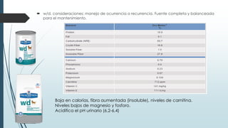  w/d. consideraciones: manejo de ocurrencia o recurrencia. Fuente completa y balanceada
para el mantenimiento.
Baja en calorías, fibra aumentada (insoluble), niveles de carnitina.
Niveles bajos de magnesio y fosforo.
Acidifica el pH urinario (6,2-6,4)
 