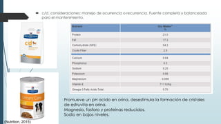  c/d. consideraciones: manejo de ocurrencia o recurrencia. Fuente completa y balanceada
para el mantenimiento.
Promueve un pH acido en orina, desestimula la formación de cristales
de estruvita en orina.
Magnesio, fosforo y proteínas reducidos.
Sodio en bajos niveles.
(Nutrition, 2015)
 