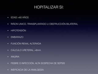 HOPITALIZAR SI:
• EDAD >60 AÑOS
• RIÑON UNICO, TRANSPLANTADO U OBSTRUCCIÓN BILATERAL
• HIPOTENSIÓN
• EMBARAZO
• FUNCIÓN RENAL ALTERADA
• CALCULO URETERAL >6mm
• ANURIA
• FIEBRE O INFECCIÓN, ALTA SOSPECHA DE SEPSIS
• INEFICACIA DE LA ANALGESIA
 