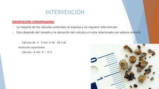 INTERVENCIÓN
OBSERVACIÓN CONSERVADORA
 La mayoría de los cálculos ureterales se expulsa y no requiere intervención
 Esto depende del tamaño y la ubicación del calculo y si esta relacionado con edema ureteral
o Cálculos de 4 – 5 mm  40 – 50 % de
resolución espontanea
o Cálculos >6 mm  > 15 %
 