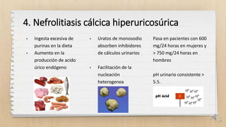 4. Nefrolitiasis cálcica hiperuricosúrica
• Ingesta excesiva de
purinas en la dieta
• Aumento en la
producción de acido
úrico endógeno
• Uratos de monosodio
absorben inhibidores
de cálculos urinarios
• Facilitación de la
nucleación
heterogenea
Pasa en pacientes con 600
mg/24 horas en mujeres y
> 750 mg/24 horas en
hombres
pH urinario consistente >
5.5.
21
 